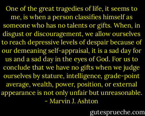 One of the great tragedies of life, it seems to me, is when a person classifies himself as someone who has no talents or gifts. When, in disgust or discouragement, we allow ourselves to reach depressive levels of despair because of our demeaning self-appraisal, it is a sad day for us and a sad day in the eyes of God. For us to conclude that we have no gifts when we judge ourselves by stature, intelligence, grade-point average, wealth, power, position, or external appearance is not only unfair but unreasonable. - Marvin J. Ashton