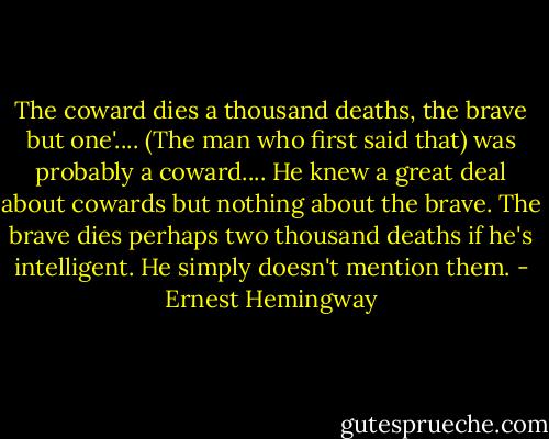 The coward dies a thousand deaths, the brave but one'.... (The man who first said that) was probably a coward.... He knew a great deal about cowards but nothing about the brave. The brave dies perhaps two thousand deaths if he's intelligent. He simply doesn't mention them. - Ernest Hemingway