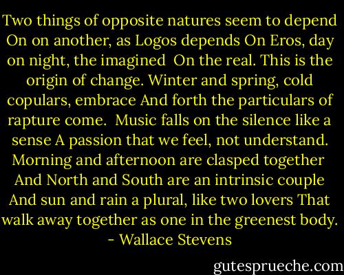 Two things of opposite natures seem to depend<br />On on another, as Logos depends<br />On Eros, day on night, the imagined<br /><br />On the real. This is the origin of change.<br />Winter and spring, cold copulars, embrace<br />And forth the particulars of rapture come.<br /><br />Music falls on the silence like a sense<br />A passion that we feel, not understand.<br />Morning and afternoon are clasped together<br /><br />And North and South are an intrinsic couple<br />And sun and rain a plural, like two lovers<br />That walk away together as one in the greenest body. - Wallace Stevens