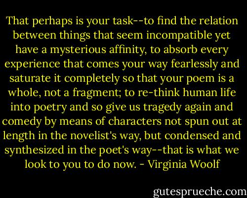 That perhaps is your task--to find the relation between things that seem incompatible yet have a mysterious affinity, to absorb every experience that comes your way fearlessly and saturate it completely so that your poem is a whole, not a fragment; to re-think human life into poetry and so give us tragedy again and comedy by means of characters not spun out at length in the novelist's way, but condensed and synthesized in the poet's way--that is what we look to you to do now. - Virginia Woolf