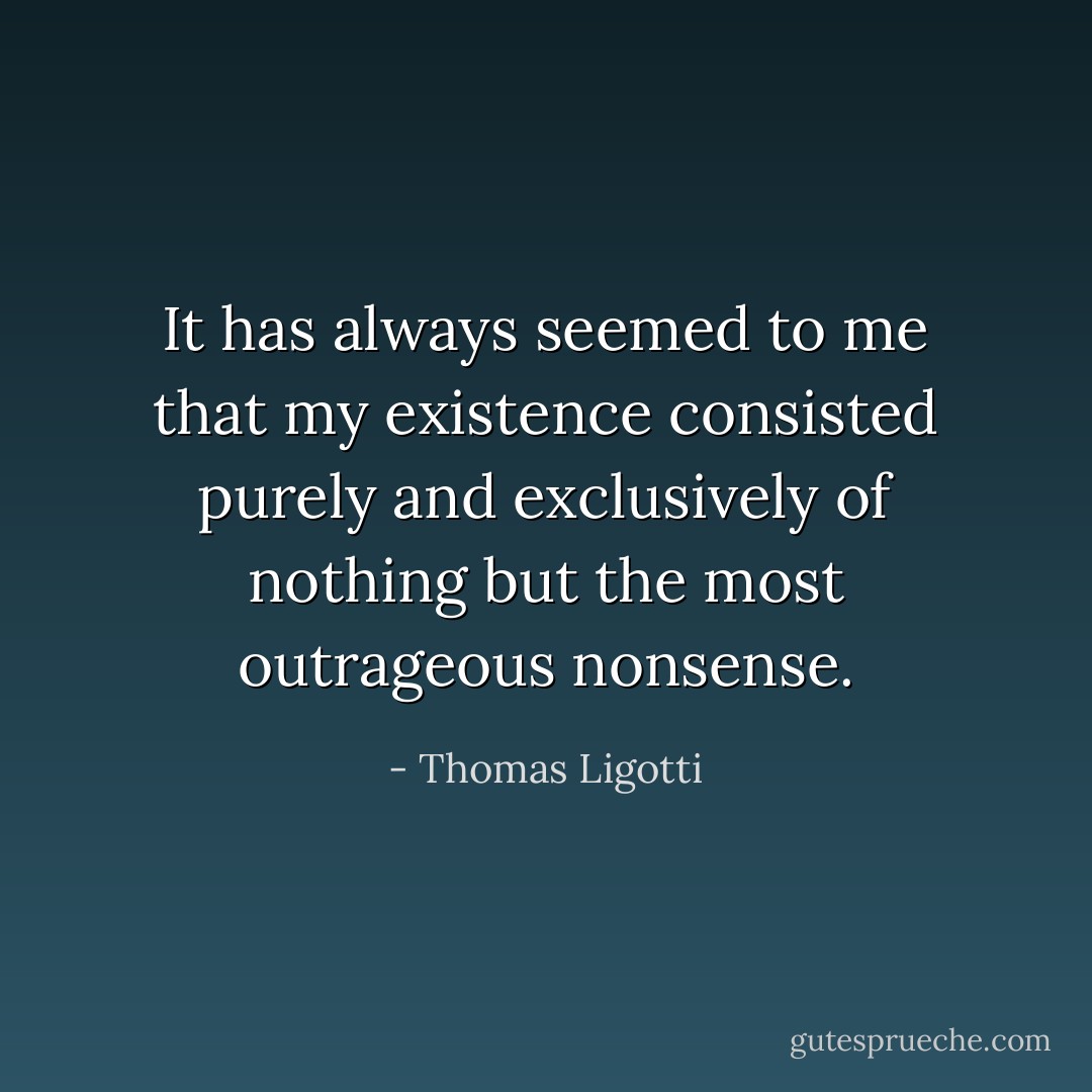 It has always seemed to me that my existence consisted purely and exclusively of nothing but the most outrageous nonsense. - Thomas Ligotti