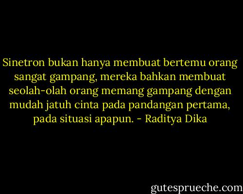 Sinetron bukan hanya membuat bertemu orang sangat gampang, mereka bahkan membuat seolah-olah orang memang gampang dengan mudah jatuh cinta pada pandangan pertama, pada situasi apapun. - Raditya Dika
