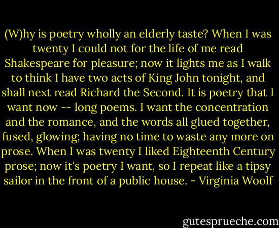 (W)hy is poetry wholly an elderly taste? When I was twenty I could not for the life of me read Shakespeare for pleasure; now it lights me as I walk to think I have two acts of King John tonight, and shall next read Richard the Second. It is poetry that I want now -- long poems. I want the concentration and the romance, and the words all glued together, fused, glowing; having no time to waste any more on prose. When I was twenty I liked Eighteenth Century prose; now it's poetry I want, so I repeat like a tipsy sailor in the front of a public house. - Virginia Woolf