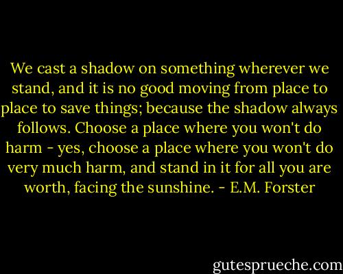 We cast a shadow on something wherever we stand, and it is no good moving from place to place to save things; because the shadow always follows. Choose a place where you won't do harm - yes, choose a place where you won't do very much harm, and stand in it for all you are worth, facing the sunshine. - E.M. Forster