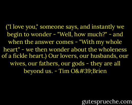 ("I love you," someone says, and instantly we begin to wonder - "Well, how much?" - and when the answer comes - "With my whole heart" - we then wonder about the wholeness of a fickle heart.) Our lovers, our husbands, our wives, our fathers, our gods - they are all beyond us. - Tim O'Brien