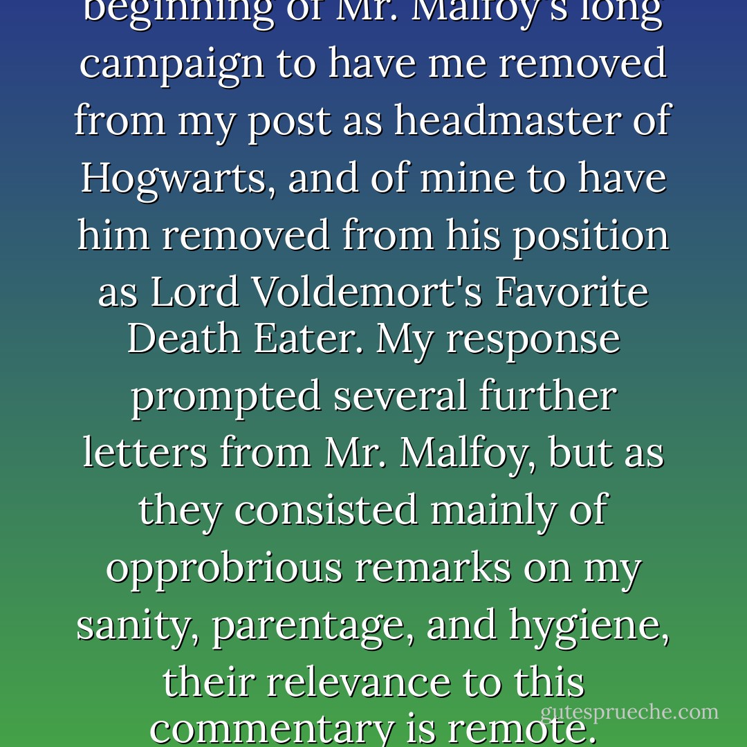 This exchange marked the beginning of Mr. Malfoy's long campaign to have me removed from my post as headmaster of Hogwarts, and of mine to have him removed from his position as Lord Voldemort's Favorite Death Eater. My response prompted several further letters from Mr. Malfoy, but as they consisted mainly of opprobrious remarks on my sanity, parentage, and hygiene, their relevance to this commentary is remote. - J.K. Rowling