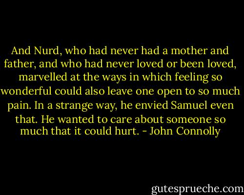And Nurd, who had never had a mother and father, and who had never loved or been loved, marvelled at the ways in which feeling so wonderful could also leave one open to so much pain. In a strange way, he envied Samuel even that. He wanted to care about someone so much that it could hurt. - John Connolly