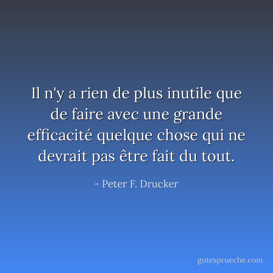 Il n'y a rien de plus inutile que de faire avec une grande efficacité quelque chose qui ne devrait pas être fait du tout. - Peter F. Drucker