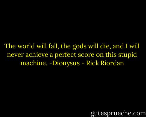 The world will fall, the gods will die, and I will never achieve a perfect score on this stupid machine.<br />-Dionysus - Rick Riordan