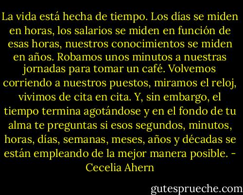 La vida está hecha de tiempo. Los días se miden en horas, los salarios se miden en función de esas horas, nuestros conocimientos se miden en años. Robamos unos minutos a nuestras jornadas para tomar un café. Volvemos corriendo a nuestros puestos, miramos el reloj, vivimos de cita en cita. Y, sin embargo, el tiempo termina agotándose y en el fondo de tu alma te preguntas si esos segundos, minutos, horas, días, semanas, meses, años y décadas se están empleando de la mejor manera posible. - Cecelia Ahern