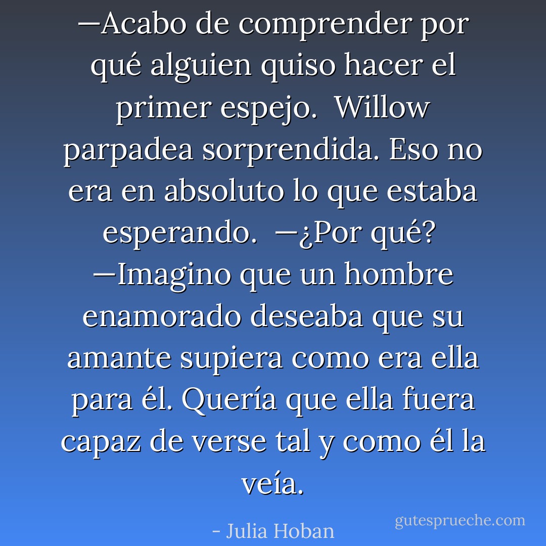 —Acabo de comprender por qué alguien quiso hacer el primer espejo. <br />Willow parpadea sorprendida. Eso no era en absoluto lo que estaba esperando. <br />—¿Por qué? <br />—Imagino que un hombre enamorado deseaba que su amante supiera como era ella para él. Quería que ella fuera capaz de verse tal y como él la veía. - Julia Hoban