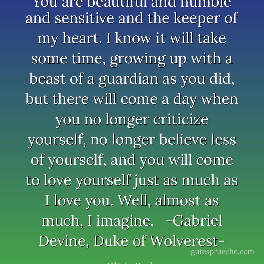 You are beautiful and humble and sensitive and the keeper of my heart.<br />I know it will take some time, growing up with a beast of a guardian as you did, but there will come a day when you no longer criticize yourself, no longer believe less of yourself, and you will come to love yourself just as much as I love you.<br />Well, almost as much, I imagine.<br /><br /><br />-Gabriel Devine, Duke of Wolverest- - Olivia Parker