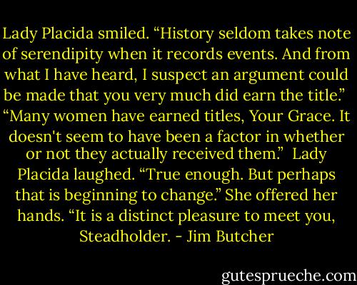 Lady Placida smiled. “History seldom takes note of serendipity when it records events. And from what I have heard, I suspect an argument could be made that you very much did earn the title.”<br /><br />“Many women have earned titles, Your Grace. It doesn't seem to have been a factor in whether or not they actually received them.”<br /><br />Lady Placida laughed. “True enough. But perhaps that is beginning to change.” She offered her hands. “It is a distinct pleasure to meet you, Steadholder. - Jim Butcher