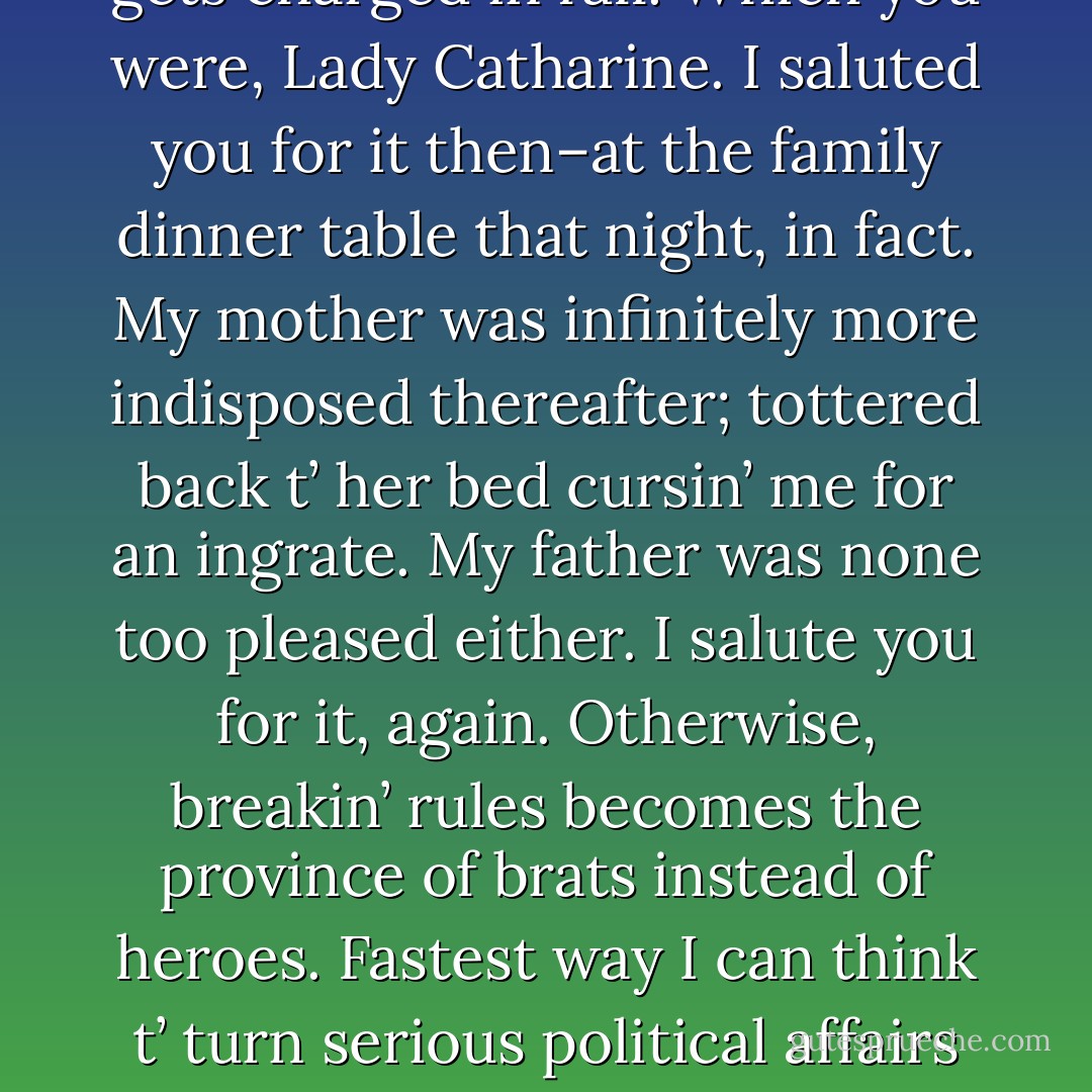 Cathy smiled back ‘Rules were meant to be broken.’<br /><br />‘Don’t disagree,’ Oversteegen replied immediately. ‘Indeed they are. Providin’, however, that the one breakin’ the rules is willin’ t’ pay the price for it, and the price gets charged in full. Which you were, Lady Catharine. I saluted you for it then–at the family dinner table that night, in fact. My mother was infinitely more indisposed thereafter; tottered back t’ her bed cursin’ me for an ingrate. My father was none too pleased either. I salute you for it, again. Otherwise, breakin’ rules becomes the province of brats instead of heroes. Fastest way I can think t’ turn serious political affairs int’ a playpen. A civilized society needs a conscience, and conscience can’t be developed without martyrs—real ones—against which a nation can measure its crimes and sins. - David Weber