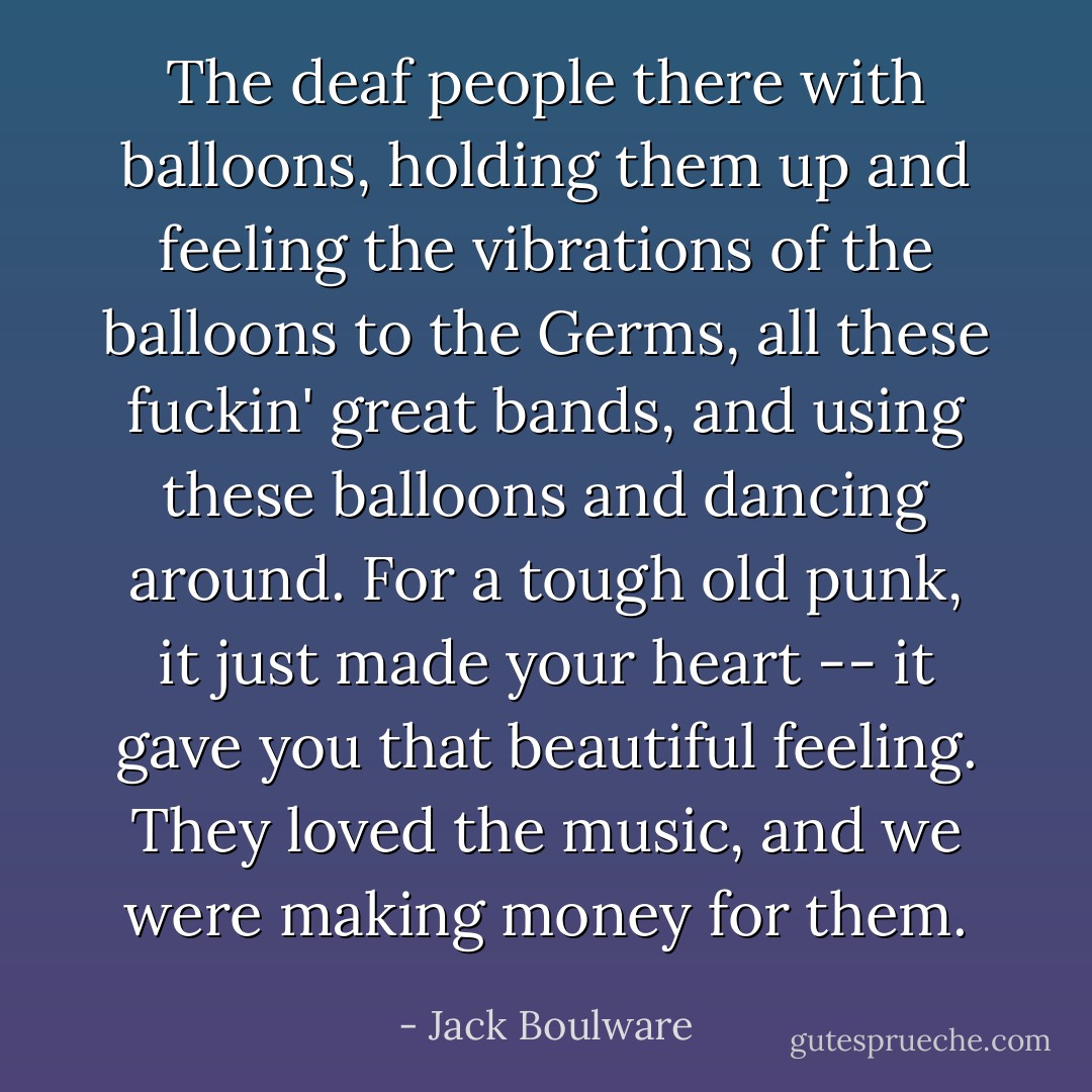 The deaf people there with balloons, holding them up and feeling the vibrations of the balloons to the Germs, all these fuckin' great bands, and using these balloons and dancing around. For a tough old punk, it just made your heart -- it gave you that beautiful feeling. They loved the music, and we were making money for them. - Jack Boulware