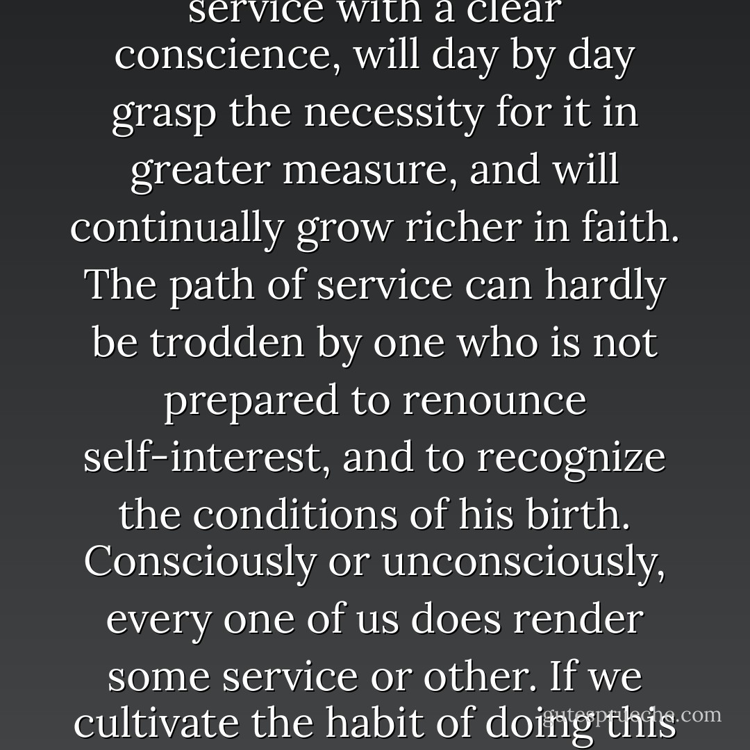 Do not worry in the least about yourself, leave all worry to God,' - this appears to be the commandment in all religions.<br /> This need not frighten anyone. He who devotes himself to service with a clear conscience, will day by day grasp the necessity for it in greater measure, and will continually grow richer in faith. The path of service can hardly be trodden by one who is not prepared to renounce self-interest, and to recognize the conditions of his birth. Consciously or unconsciously, every one of us does render some service or other. If we cultivate the habit of doing this service deliberately, our desire for service will steadily grow stronger, and will make not only for our own happiness but that of the world at large. - Mahatma Gandhi
