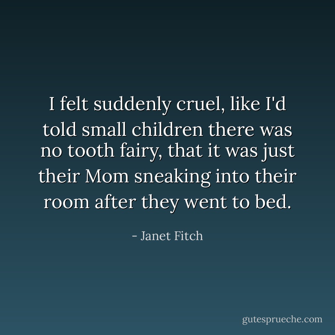 I felt suddenly cruel, like I'd told small children there was no tooth fairy, that it was just their Mom sneaking into their room after they went to bed. - Janet Fitch