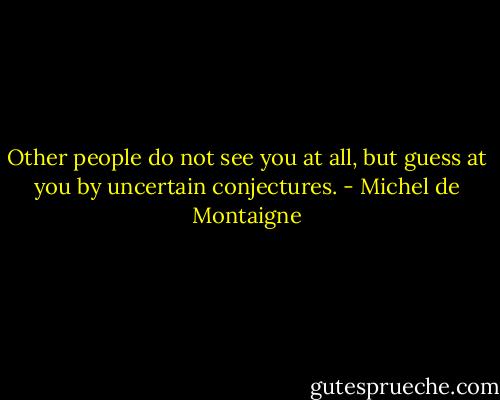 Other people do not see you at all, but guess at you by uncertain conjectures. - Michel de Montaigne