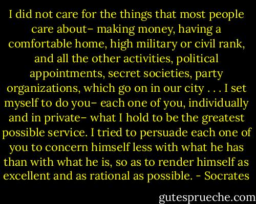 I did not care for the things that most people care about– making money, having a comfortable home, high military or civil rank, and all the other activities, political appointments, secret societies, party organizations, which go on in our city . . . I set myself to do you– each one of you, individually and in private– what I hold to be the greatest possible service. I tried to persuade each one of you to concern himself less with what he has than with what he is, so as to render himself as excellent and as rational as possible. - Socrates