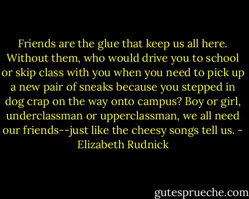Friends are the glue that keep us all here. Without them, who would drive you to school or skip class with you when you need to pick up a new pair of sneaks because you stepped in dog crap on the way onto campus? Boy or girl, underclassman or upperclassman, we all need our friends--just like the cheesy songs tell us. - Elizabeth Rudnick