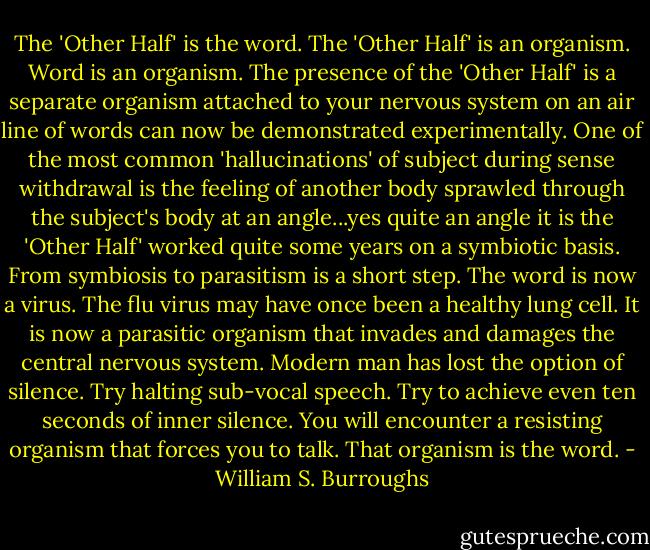 The 'Other Half' is the word. The 'Other Half' is an organism. Word is an organism. The presence of the 'Other Half' is a separate organism attached to your nervous system on an air line of words can now be demonstrated experimentally. One of the most common 'hallucinations' of subject during sense withdrawal is the feeling of another body sprawled through the subject's body at an angle...yes quite an angle it is the 'Other Half' worked quite some years on a symbiotic basis. From symbiosis to parasitism is a short step. The word is now a virus. The flu virus may have once been a healthy lung cell. It is now a parasitic organism that invades and damages the central nervous system. Modern man has lost the option of silence. Try halting sub-vocal speech. Try to achieve even ten seconds of inner silence. You will encounter a resisting organism that forces you to talk. That organism is the word. - William S. Burroughs