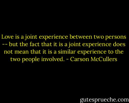 Love is a joint experience between two persons -- but the fact that it is a joint experience does not mean that it is a similar experience to the two people involved. - Carson McCullers