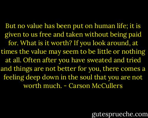 But no value has been put on human life; it is given to us free and taken without being paid for. What is it worth? If you look around, at times the value may seem to be little or nothing at all. Often after you have sweated and tried and things are not better for you, there comes a feeling deep down in the soul that you are not worth much. - Carson McCullers