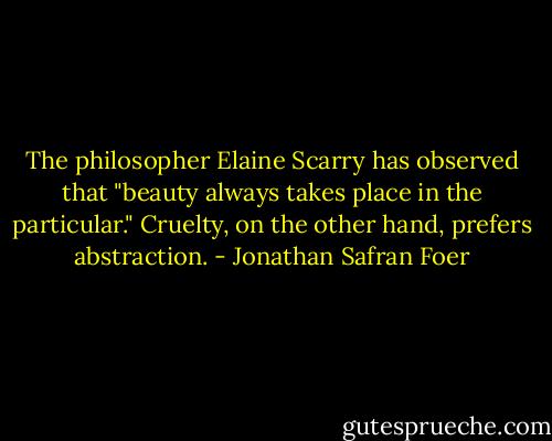 The philosopher Elaine Scarry has observed that "beauty always takes place in the particular." Cruelty, on the other hand, prefers abstraction. - Jonathan Safran Foer