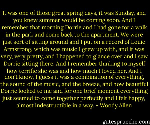 It was one of those great spring days, it was Sunday, and you knew summer would be coming soon. And I remember that morning Dorrie and I had gone for a walk in the park and come back to the apartment. We were just sort of sitting around and I put on a record of Louie Armstrong, which was music I grew up with, and it was very, very pretty, and I happened to glance over and I saw Dorrie sitting there. And I remember thinking to myself how terrific she was and how much I loved her. And I don't know, I guess it was a combination of everything, the sound of the music, and the breeze, and how beautiful Dorrie looked to me and for one brief moment everything just seemed to come together perfectly and I felt happy, almost indestructible in a way. - Woody Allen