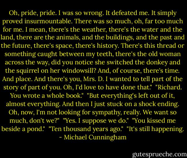 Oh, pride, pride. I was so wrong. It defeated me. It simply proved insurmountable. There was so much, oh, far too much for me. I mean, there's the weather, there's the water and the land, there are the animals, and the buildings, and the past and the future, there's space, there's history. There's this thread or something caught between my teeth, there's the old woman across the way, did you notice she switched the donkey and the squirrel on her windowsill? And, of course, there's time. And place. And there's you, Mrs. D. I wanted to tell part of the story of part of you. Oh, I'd love to have done that."<br /><br />"Richard. You wrote a whole book."<br /><br />"But everything's left out of it, almost everything. And then I just stuck on a shock ending. Oh, now, I'm not looking for sympathy, really. We want so much, don't we?"<br /><br />"Yes. I suppose we do."<br /><br />"You kissed me beside a pond."<br /><br />"Ten thousand years ago."<br /><br />"It's still happening. - Michael Cunningham