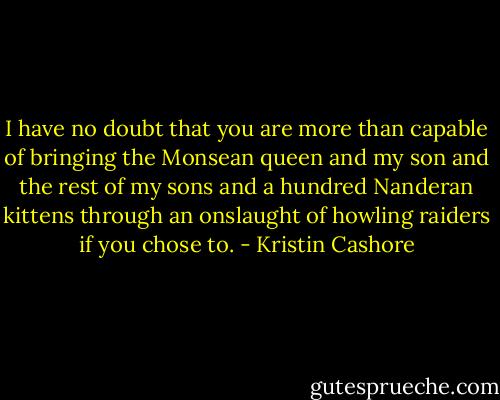 I have no doubt that you are more than capable of bringing the Monsean queen and my son and the rest of my sons and a hundred Nanderan kittens through an onslaught of howling raiders if you chose to. - Kristin Cashore