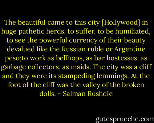 The beautiful came to this city [Hollywood] in huge pathetic herds, to suffer, to be humiliated, to see the powerful currency of their beauty devalued like the Russian ruble or Argentine peso;to work as bellhops, as bar hostesses, as garbage collectors, as maids. The city was a cliff and they were its stampeding lemmings. At the foot of the cliff was the valley of the broken dolls. - Salman Rushdie