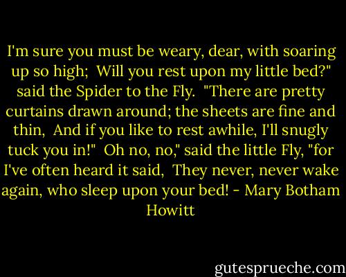 I'm sure you must be weary, dear, with soaring up so high; <br />Will you rest upon my little bed?" said the Spider to the Fly. <br />"There are pretty curtains drawn around; the sheets are fine and thin, <br />And if you like to rest awhile, I'll snugly tuck you in!" <br />Oh no, no," said the little Fly, "for I've often heard it said, <br />They never, never wake again, who sleep upon your bed! - Mary Botham Howitt
