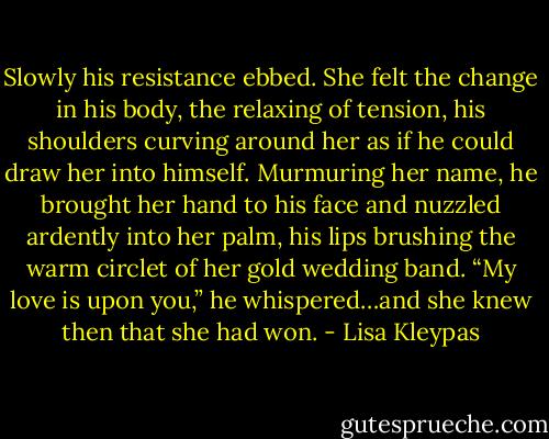 Slowly his resistance ebbed. She felt the change in his body, the relaxing of tension, his shoulders curving around her as if he could draw her into himself. Murmuring her name, he brought her hand to his face and nuzzled ardently into her palm, his lips brushing the warm circlet of her gold wedding band. “My love is upon you,” he whispered…and she knew then that she had won. - Lisa Kleypas