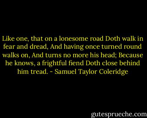 Like one, that on a lonesome road<br />Doth walk in fear and dread,<br />And having once turned round walks on,<br />And turns no more his head;<br />Because he knows, a frightful fiend<br />Doth close behind him tread. - Samuel Taylor Coleridge