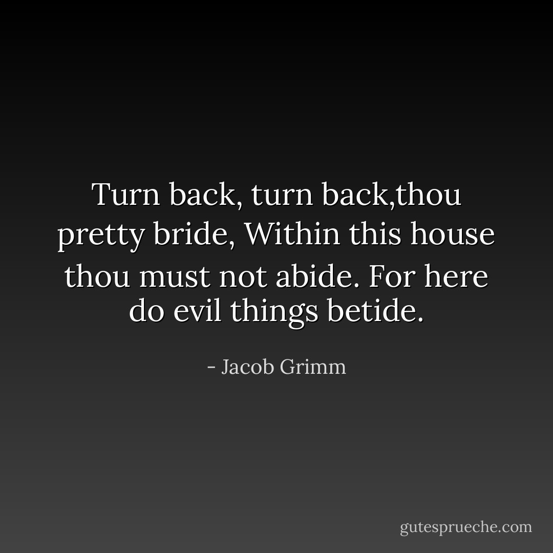 Turn back, turn back,thou pretty bride,<br />Within this house thou must not abide.<br />For here do evil things betide. - Jacob Grimm