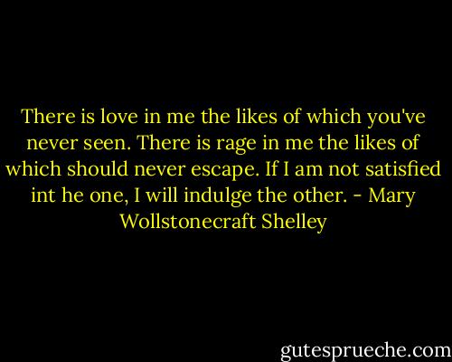 There is love in me the likes of which you've never seen. There is rage in me the likes of which should never escape. If I am not satisfied int he one, I will indulge the other. - Mary Wollstonecraft Shelley