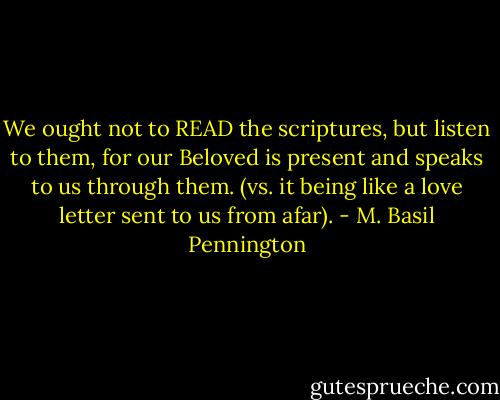 We ought not to READ the scriptures, but listen to them, for our Beloved is present and speaks to us through them. (vs. it being like a love letter sent to us from afar). - M. Basil Pennington