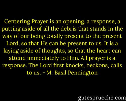 Centering Prayer is an opening, a response, a putting aside of all the debris that stands in the way of our being totally present to the present Lord, so that He can be present to us. It is a laying aside of thoughts, so that the heart can attend immediately to Him. All prayer is a response. The Lord first knocks, beckons, calls to us. - M. Basil Pennington