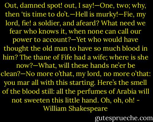 Out, damned spot! out, I say!—One, two; why, then ‘tis time to do’t.—Hell is murky!—Fie, my lord, fie! a soldier, and afeard? What need we fear who knows it, when none can call our power to account?—Yet who would have thought the old man to have so much blood in him? The thane of Fife had a wife; where is she now?—What, will these hands ne’er be clean?—No more o’that, my lord, no more o’that: you mar all with this starting. Here’s the smell of the blood still: all the perfumes of Arabia will not sweeten this little hand. Oh, oh, oh! - William Shakespeare