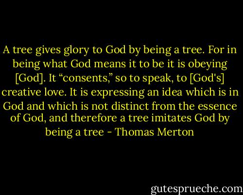 A tree gives glory to God by being a tree. For in being what God means it to be it is obeying [God]. It “consents,” so to speak, to [God's] creative love. It is expressing an idea which is in God and which is not distinct from the essence of God, and therefore a tree imitates God by being a tree - Thomas Merton