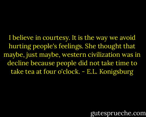 I believe in courtesy. It is the way we avoid hurting people's feelings. She thought that maybe, just maybe, western civilization was in decline because people did not take time to take tea at four o'clock. - E.L. Konigsburg