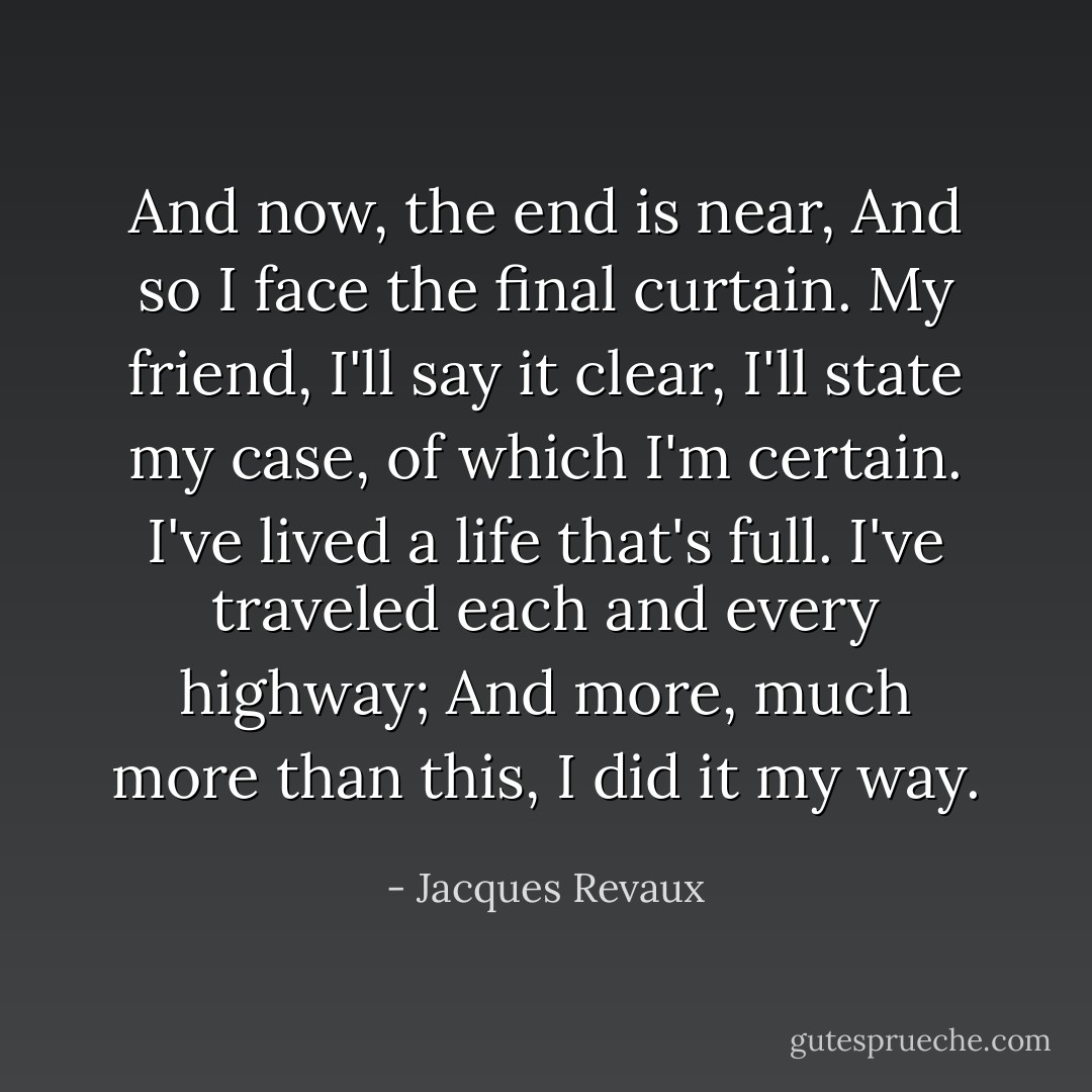 And now, the end is near,<br />And so I face the final curtain.<br />My friend, I'll say it clear,<br />I'll state my case, of which I'm certain.<br />I've lived a life that's full.<br />I've traveled each and every highway;<br />And more, much more than this,<br />I did it my way. - Jacques Revaux