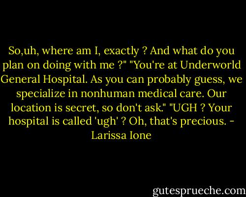 So,uh, where am I, exactly ? And what do you plan on doing with me ?"<br />"You're at Underworld General Hospital. As you can probably guess, we specialize in nonhuman medical care. Our location is secret, so don't ask."<br />"UGH ? Your hospital is called 'ugh' ? Oh, that's precious. - Larissa Ione