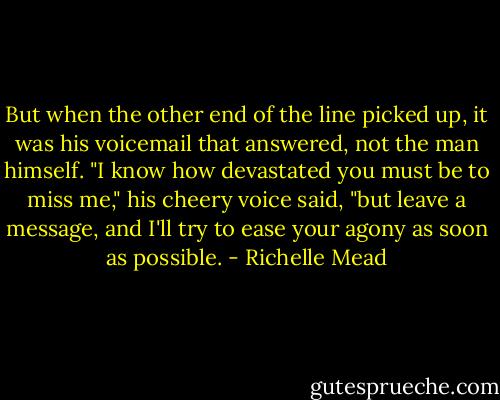 But when the other end of the line picked up, it was his voicemail that answered, not the man himself. "I know how devastated you must be to miss me," his cheery voice said, "but leave a message, and I'll try to ease your agony as soon as possible. - Richelle Mead