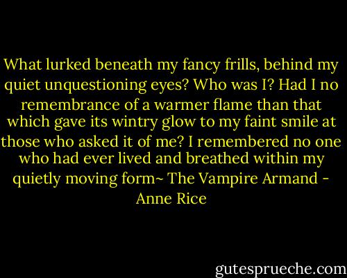 What lurked beneath my fancy frills, behind my quiet unquestioning eyes? Who was I? Had I no remembrance of a warmer flame than that which gave its wintry glow to my faint smile at those who asked it of me? I remembered no one who had ever lived and breathed within my quietly moving form~ The Vampire Armand - Anne Rice
