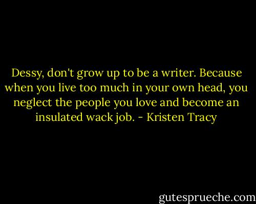 Dessy, don't grow up to be a writer. Because when you live too much in your own head, you neglect the people you love and become an insulated wack job. - Kristen Tracy