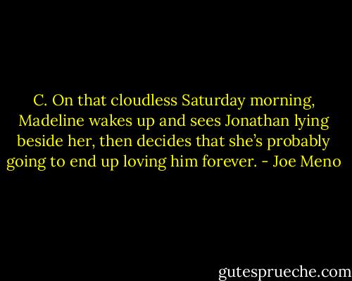 C. On that cloudless Saturday morning, Madeline wakes up and sees Jonathan lying beside her, then decides that she’s probably going to end up loving him forever. - Joe Meno