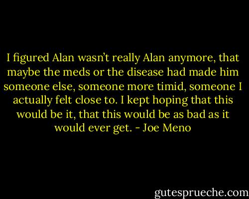 I figured Alan wasn’t really Alan anymore, that maybe the meds or the disease had made him someone else, someone more timid, someone I actually felt close to. I kept hoping that this would be it, that this would be as bad as it would ever get. - Joe Meno