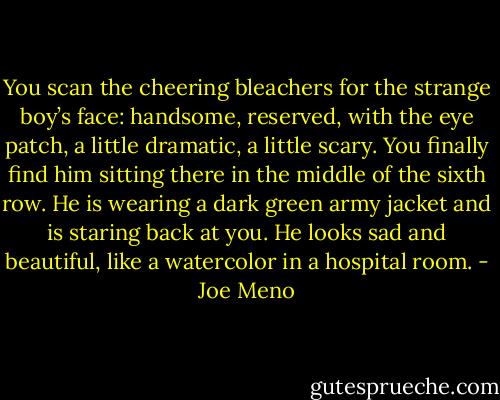 You scan the cheering bleachers for the strange boy’s face: handsome, reserved, with the eye patch, a little dramatic, a little scary. You finally find him sitting there in the middle of the sixth row. He is wearing a dark green army jacket and is staring back at you. He looks sad and beautiful, like a watercolor in a hospital room. - Joe Meno
